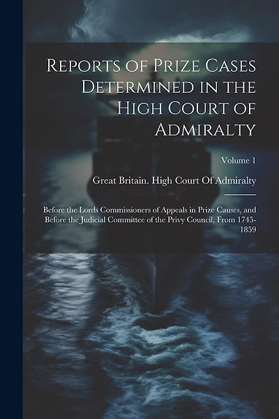 Reports of Prize Cases Determined in the High Court of Admiralty: Before the Lords Commissioners of Appeals in Prize Causes, and Before the Judicial Committee of the Privy Council, From 1745-1859; Volume 1