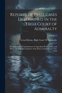 Reports of Prize Cases Determined in the High Court of Admiralty: Before the Lords Commissioners of Appeals in Prize Causes, and Before the Judicial Committee of the Privy Council, From 1745-1859; Volume 1