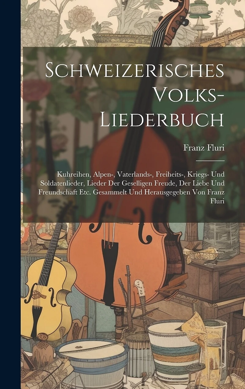 Schweizerisches Volks-liederbuch: Kuhreihen, Alpen-, Vaterlands-, Freiheits-, Kriegs- Und Soldatenlieder, Lieder Der Geselligen Freude, Der Liebe Und Freundschaft Etc. Gesammelt Und Herausgegeben Von Franz Fluri