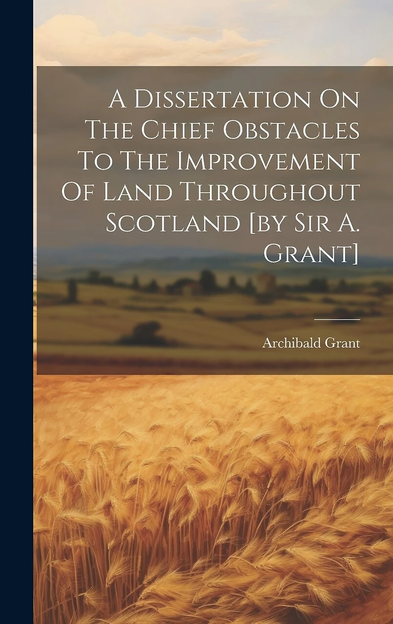 A Dissertation On The Chief Obstacles To The Improvement Of Land Throughout Scotland [by Sir A. Grant