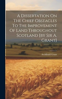 A Dissertation On The Chief Obstacles To The Improvement Of Land Throughout Scotland [by Sir A. Grant