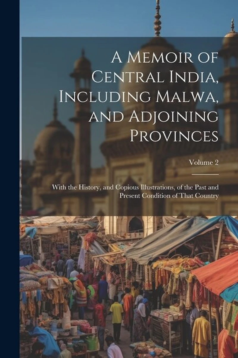 A Memoir of Central India, Including Malwa, and Adjoining Provinces: With the History, and Copious Illustrations, of the Past and Present Condition of That Country; Volume 2