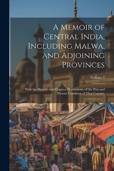 A Memoir of Central India, Including Malwa, and Adjoining Provinces: With the History, and Copious Illustrations, of the Past and Present Condition of That Country; Volume 2