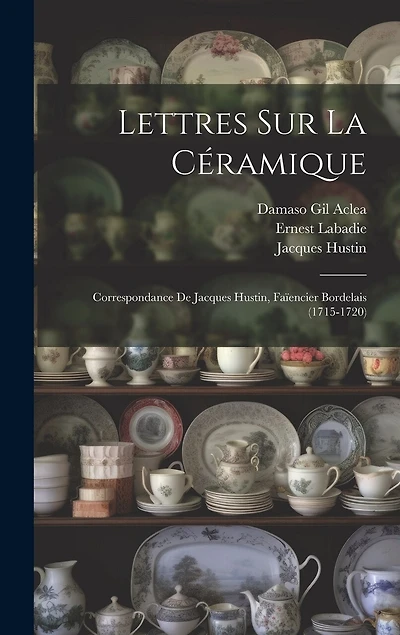 Lettres Sur La Céramique: Correspondance De Jacques Hustin, Faïencier Bordelais (1715-1720)