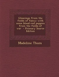 Gleanings from the fields of fancy; with some blood-red poppies from the fields of war  - Primary Source Edition
