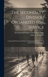The Secondary Division Organized For Service: A Manual Of Present And Future Organization For The Teen Years In The Sunday School