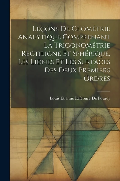 Leçons De Géométrie Analytique Comprenant La Trigonométrie Rectiligne Et Sphérique, Les Lignes Et Les Surfaces Des Deux Premiers Ordres