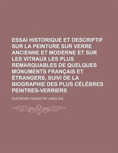 Essai Historique et Descriptif Sur La Peinture Sur Verre Ancienne et Moderne et Sur Les Vitraux Les Plus Remarquables de Quelques Monuments Français et Étrangers, Suivi de La Biographie Des Plus Célèbres Peintres-Verriers