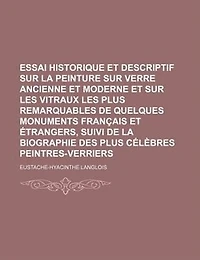 Essai Historique et Descriptif Sur La Peinture Sur Verre Ancienne et Moderne et Sur Les Vitraux Les Plus Remarquables de Quelques Monuments Français et Étrangers, Suivi de La Biographie Des Plus Célèbres Peintres-Verriers