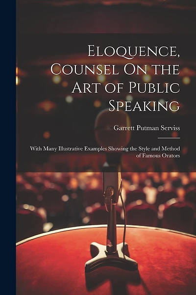 Eloquence, Counsel On the Art of Public Speaking: With Many Illustrative Examples Showing the Style and Method of Famous Orators