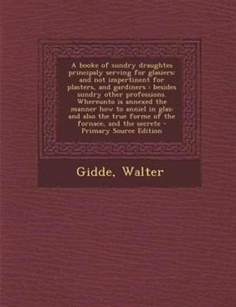 A Booke of Sundry Draughtes, Principaly Serving for Glasiers; and Not Impertinent Plasters, Gardiners; Besides Other Professions: Whereunto Is Annexed the Manner How to Anniel Glas; Also True Forme Fornace,