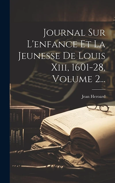 Journal Sur L'enfance Et La Jeunesse De Louis Xiii, 1601-28, Volume 2...