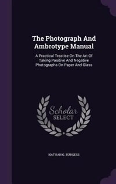 The Photograph And Ambrotype Manual: A Practical Treatise On The Art Of Taking Positive And Negative Photographs On Paper And Glass