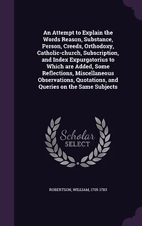 An Attempt To Explain the Words, Reason, Substance, Person, Creeds, Orthodoxy, Catholic-Church, Subscription, and Index Expurgatorius: Which Are Added, Some Reflections, Miscellaneous Observations, Quotations, Queries, on S