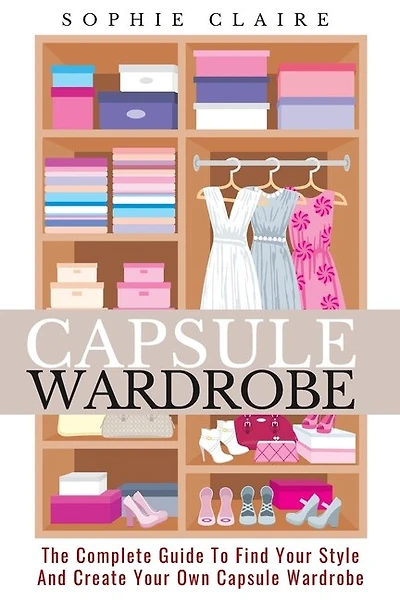Capsule Wardrobe: The Complete Guide To Find Your Style And Create Your Own Capsule Wardrobe