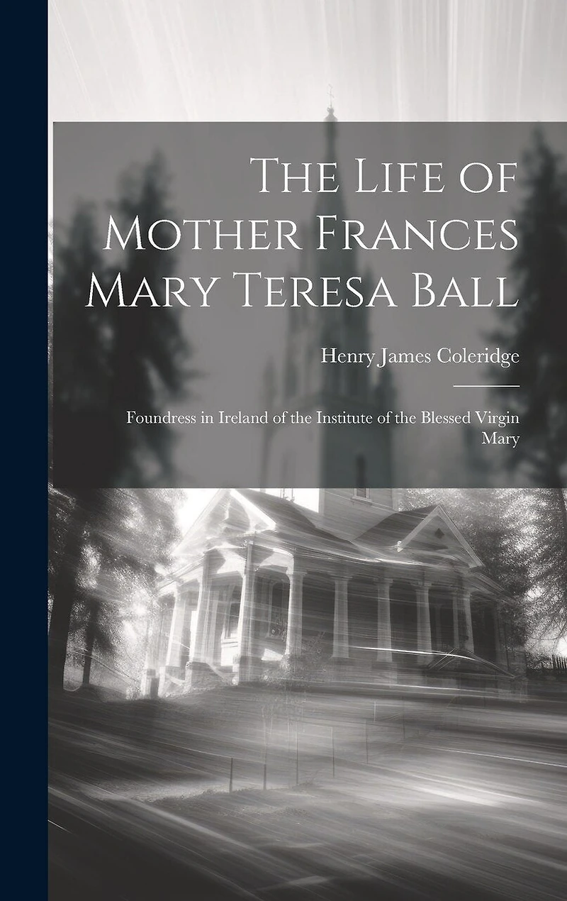 The Life of Mother Frances Mary Teresa Ball: Foundress in Ireland of the Institute of the Blessed Virgin Mary