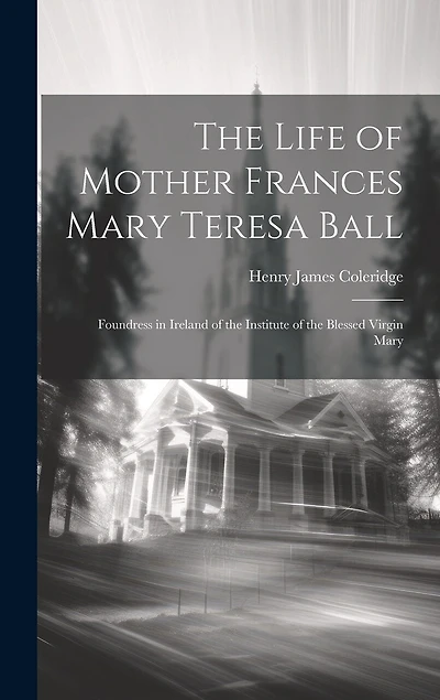 The Life of Mother Frances Mary Teresa Ball: Foundress in Ireland of the Institute of the Blessed Virgin Mary