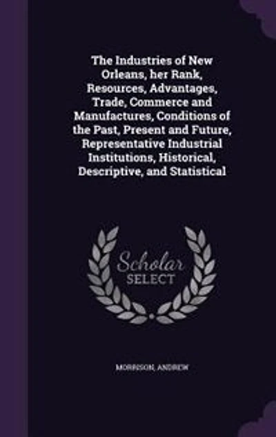 the Industries of New Orleans: Her Rank, Resources, Advantages, Trade, Commerce and Manufactures; Conditions Past, Present