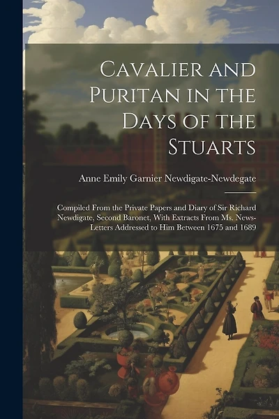 Cavalier and Puritan in the Days of the Stuarts; Compiled From the Private Papers and Diary of Sir Richard Newdigate, Second Baronet, With Extracts From ms. News-letters Addressed to him Between 1675 and 1689