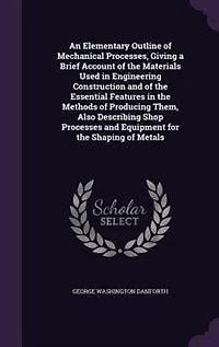 An Elementary Outline of Mechanical Processes, Giving a Brief Account of the Materials Used in Engineering Construction and of the Essential Features in the Methods of Producing Them, Also Describing Shop Processes and Equipment for the Shaping of Metals