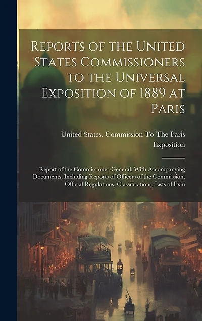 Reports of the United States Commissioners to the Universal Exposition of 1889 at Paris: Report of the Commissioner-General, With Accompanying Documents, Including Reports of Officers of the Commission, Official Regulations, Classifications, Lists of Exhi