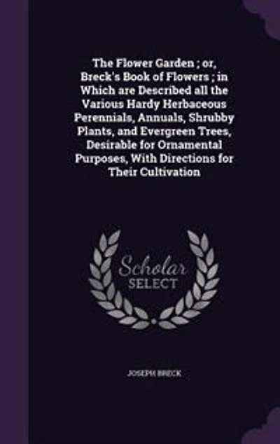 The Flower Garden ; or, Breck's Book of Flowers ; in Which are Described all the Various Hardy Herbaceous Perennials, Annuals, Shrubby Plants, and Evergreen Trees, Desirable for Ornamental Purposes, With Directions for Their Cultivation