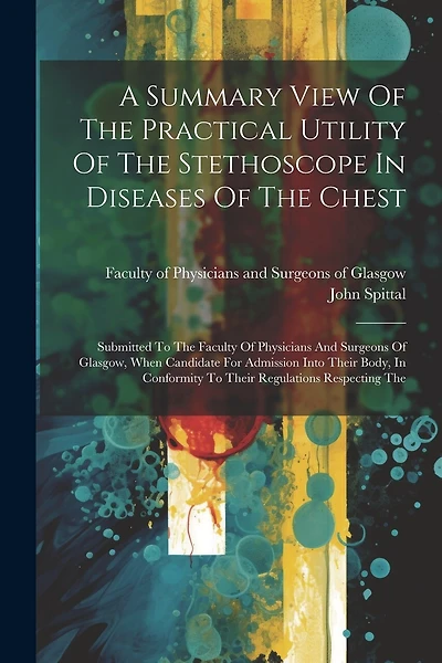A Summary View Of The Practical Utility Of The Stethoscope In Diseases Of The Chest: Submitted To The Faculty Of Physicians And Surgeons Of Glasgow, When Candidate For Admission Into Their Body, In Conformity To Their Regulations Respecting The