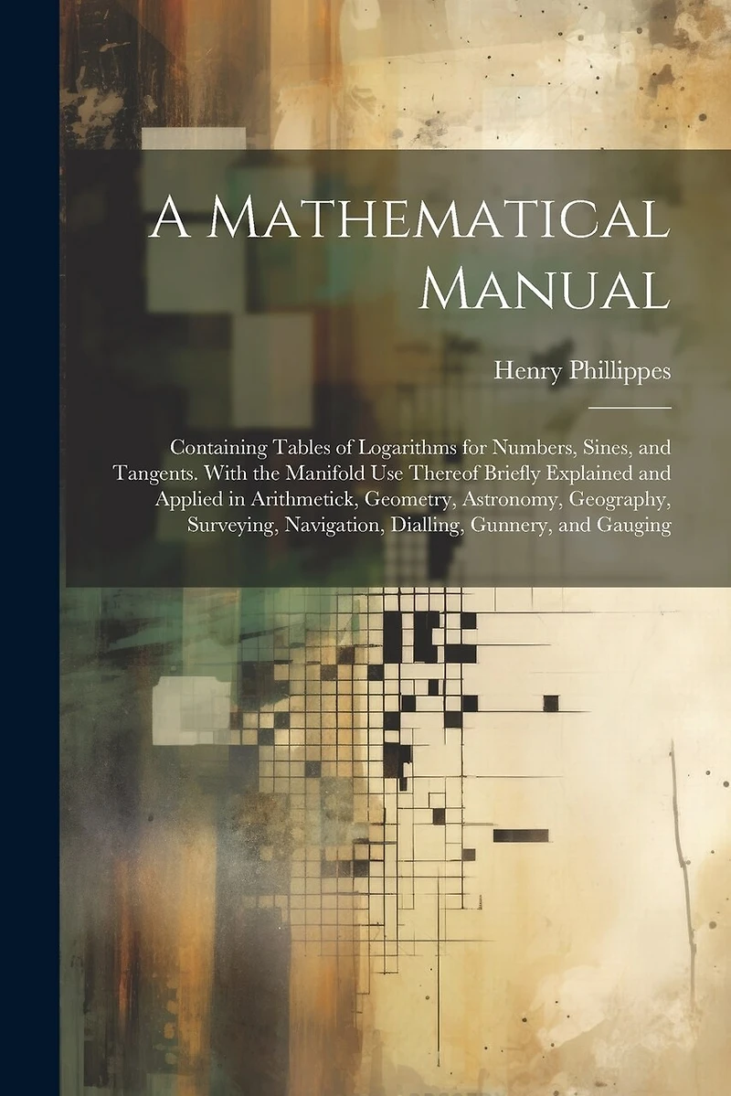 A Mathematical Manual: Containing Tables of Logarithms for Numbers, Sines, and Tangents. With the Manifold Use Thereof Briefly Explained and Applied in Arithmetick, Geometry, Astronomy, Geography, Surveying, Navigation, Dialling, Gunnery, and Gauging