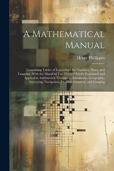 A Mathematical Manual: Containing Tables of Logarithms for Numbers, Sines, and Tangents. With the Manifold Use Thereof Briefly Explained and Applied in Arithmetick, Geometry, Astronomy, Geography, Surveying, Navigation, Dialling, Gunnery, and Gauging