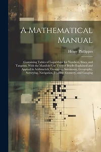A Mathematical Manual: Containing Tables of Logarithms for Numbers, Sines, and Tangents. With the Manifold Use Thereof Briefly Explained and Applied in Arithmetick, Geometry, Astronomy, Geography, Surveying, Navigation, Dialling, Gunnery, and Gauging