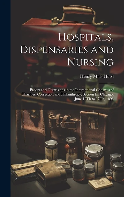 Hospitals, Dispensaries and Nursing: Papers and Discussions in the International Congress of Charities, Correction and Philanthropy, Section Iii, Chicago, June 12Th to 17Th, 1893