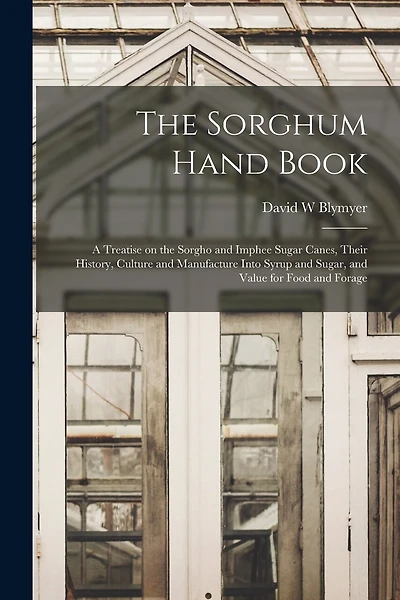 The Sorghum Hand Book: a Treatise on the Sorgho and Imphee Sugar Canes, Their History, Culture and Manufacture Into Syrup and Sugar, and Value for Food and Forage