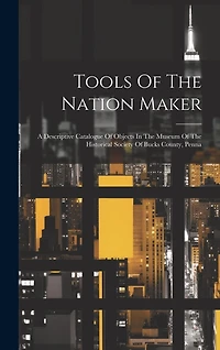 Tools Of The Nation Maker: A Descriptive Catalogue Of Objects In The Museum Of The Historical Society Of Bucks County, Penna