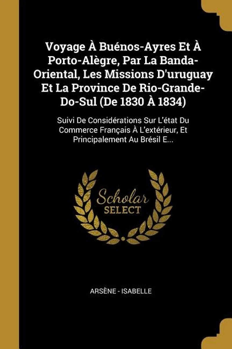 Voyage À Buénos-Ayres Et Porto-Alègre, Par La Banda-Oriental, Les Missions D'uruguay Province De Rio-Grande-Do-Sul (De 1830 1834): Suivi Considérations Sur L'état Du Commerce Français L'extérieur, Principalement Au Brésil