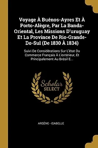Voyage À Buénos-Ayres Et Porto-Alègre, Par La Banda-Oriental, Les Missions D'uruguay Province De Rio-Grande-Do-Sul (De 1830 1834): Suivi Considérations Sur L'état Du Commerce Français L'extérieur, Principalement Au Brésil