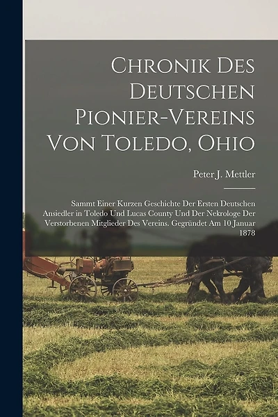 Chronik Des Deutschen Pionier-Vereins Von Toledo, Ohio: Sammt Einer Kurzen Geschichte Der Ersten Deutschen Ansiedler in Toledo Und Lucas County Und Der Nekrologe Der Verstorbenen Mitglieder Des Vereins. Gegründet Am 10 Januar 1878
