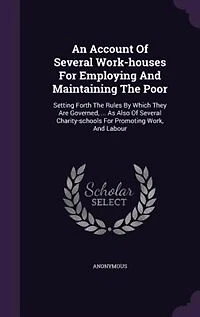 An Account Of Several Work-houses For Employing And Maintaining The Poor: Setting Forth Rules By Which They Are Governed, ... As Also Charity-schools Prom