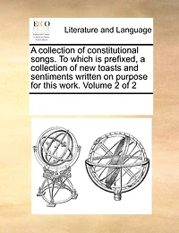 A Collection of Constitutional Songs. to Which Is Prefixed, a Collection of New Toasts and Sentiments Written on Purpose for This Work. Volume 2 of 2