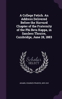 A College Fetich. An Address Delivered Before the Harvard Chapter of the Fraternity of the Phi Beta Kappa, in Sanders Theatre, Cambridge, June 28