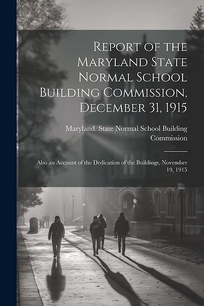 Report of the Maryland State Normal School Building Commission, December 31, 1915: Also an Account of the Dedication of the Buildings, November 19, 1915