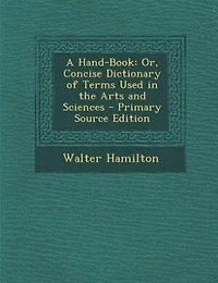 A Hand-Book: Or, Concise Dictionary of Terms Used the Arts and Sciences