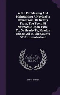A Bill For Making And Maintaining Navigable Canal From, Or Nearly The Town Of Newcastle Upon Tyne, To, Haydon Bridge, All County Northumberland
