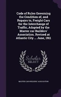 Code of Rules Governing the Condition Of, and Repairs To, Freight Cars for Interchange Traffic: Adopted by Master Car Builders' Association; Revised at Atlantic City, N. J., June, 1911 (Class
