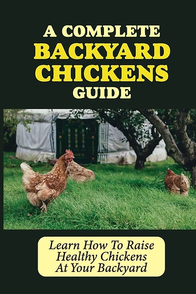 A Complete Backyard Chickens Guide: Learn How To Raise Healthy Chickens At Your Backyard: How To Raise Healthy Chickens At Your Backyard