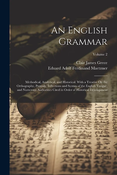 An English Grammar: Methodical, Analytical, and Historical. With a Treatise On the Orthography, Prosody, Inflections and Syntax of the English Tongue, and Numerous Authorities Cited in Order of Historical Development; Volume 2