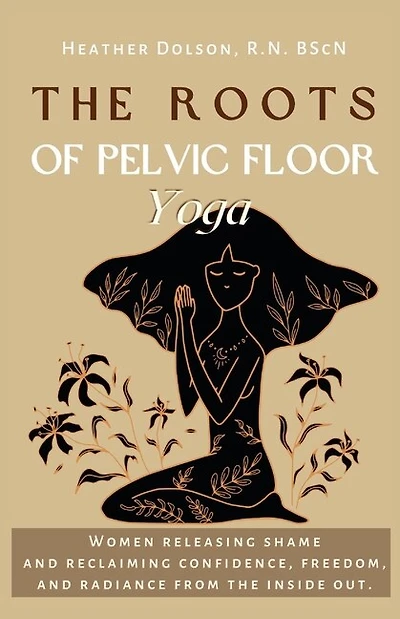 The Roots of Pelvic Floor Yoga: Women Releasing Shame and Reclaiming Confidence, Freedom, and Radiance from the Inside Out.