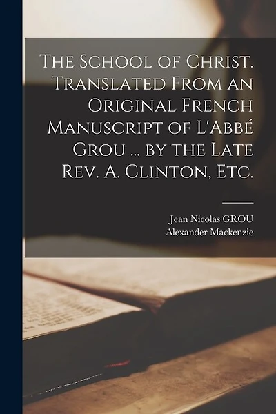 The School of Christ. Translated From an Original French Manuscript of L'Abbé Grou ... by the Late Rev. A. Clinton, Etc.