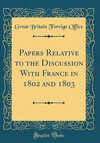 Papers Relative to the Discussion With France 1802 and 1803 (Classic Reprint)