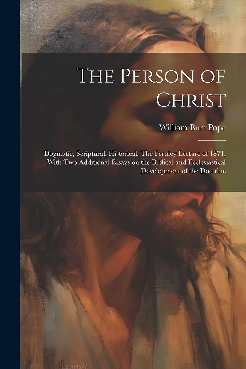 The Person of Christ: Dogmatic, Scriptural, Historical. The Fernley Lecture of 1871, With two Additional Essays on the Biblical and Ecclesiastical Development of the Doctrine