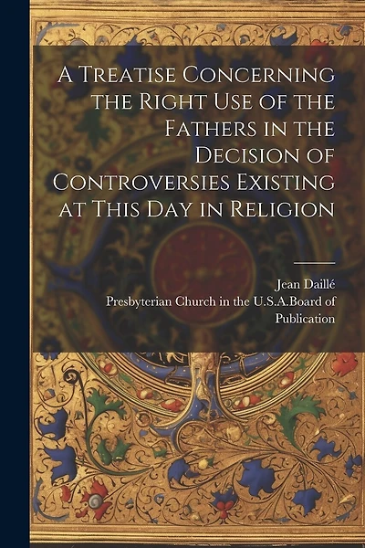 A Treatise Concerning the Right Use of the Fathers in the Decision of Controversies Existing at This Day in Religion